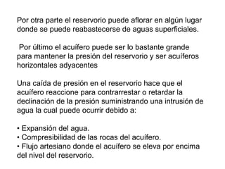 Por otra parte el reservorio puede aflorar en algún lugar 
donde se puede reabastecerse de aguas superficiales. 
Por último el acuífero puede ser lo bastante grande 
para mantener la presión del reservorio y ser acuíferos 
horizontales adyacentes 
Una caída de presión en el reservorio hace que el 
acuífero reaccione para contrarrestar o retardar la 
declinación de la presión suministrando una intrusión de 
agua la cual puede ocurrir debido a: 
• Expansión del agua. 
• Compresibilidad de las rocas del acuífero. 
• Flujo artesiano donde el acuífero se eleva por encima 
del nivel del reservorio. 
 