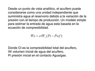 Desde un punto de vista analítico, el acuífero puede 
considerarse como una unidad independiente que 
suministra agua al reservorio debido a la variación de la 
presión con el tiempo de producción. Un modelo simple 
para estimar la entrada de agua esta basada en la 
ecuación de compresibilidad. 
Donde Ct es la compresibilidad total del acuífero, 
Wi volumen inicial de agua del acuífero, 
Pi presión inicial en el contacto Agua/gas. 
 