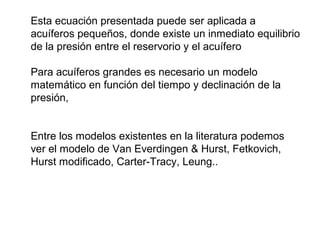 Esta ecuación presentada puede ser aplicada a 
acuíferos pequeños, donde existe un inmediato equilibrio 
de la presión entre el reservorio y el acuífero 
Para acuíferos grandes es necesario un modelo 
matemático en función del tiempo y declinación de la 
presión, 
Entre los modelos existentes en la literatura podemos 
ver el modelo de Van Everdingen & Hurst, Fetkovich, 
Hurst modificado, Carter-Tracy, Leung.. 
 