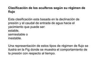 Clasificación de los acuíferos según su régimen de 
flujo 
Esta clasificación esta basada en la declinación de 
presión y el caudal de entrada de agua hacia el 
yacimiento que puede ser: 
estable, 
semiestable o 
inestable. 
Una representación de estos tipos de régimen de flujo se 
ilustra en la Fig donde se muestra el comportamiento de 
la presión con respecto al tiempo. 
 