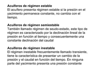Acuíferos de régimen estable 
El acuífero presenta régimen estable si la presión en el 
yacimiento permanece constante, no cambia con el 
tiempo. 
Acuíferos de régimen semiestable 
También llamado régimen de seudo-estado, este tipo de 
régimen es caracterizado por la declinación lineal de la 
presión en función al tiempo y consecuentemente una 
constante declinación del caudal 
Acuíferos de régimen inestable 
El régimen inestable frecuentemente llamado transiente, 
tiene la característica de presentar un cambio de la 
presión y el caudal en función del tiempo. En ninguna 
parte del yacimiento presenta una presión constante 
 