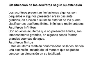 Clasificación de los acuíferos según su extensión 
Los acuíferos presentan limitaciones algunos son 
pequeños o algunos presentan áreas bastante 
grandes, en función a su límite exterior se los puede 
clasificar en: acuíferos finitos, infinitos o realimentados 
Acuíferos infinitos 
Son aquellos acuíferos que no presentan límites, son 
inmensamente grandes, en algunos casos forman 
grandes cuencas de agua. 
Acuíferos finitos 
Estos acuíferos también denominados sellados, tienen 
una extensión limitada de tal manera que se puede 
conocer su dimensión en su totalidad. 
 