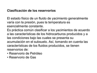 Clasificación de los reservorios 
El estado físico de un fluido de yacimiento generalmente 
varía con la presión, pues la temperatura es 
esencialmente constante. 
Es práctica común clasificar a los yacimientos de acuerdo 
a las características de los hidrocarburos producidos y a 
las condiciones bajo las cuales se presenta su 
acumulación en el subsuelo. Así, tomando en cuenta las 
características de los fluidos producidos, se tienen 
reservorios de: 
• Reservorio de Petróleo 
• Reservorio de Gas 
 