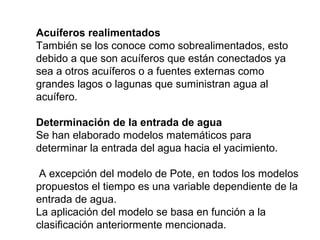 Acuíferos realimentados 
También se los conoce como sobrealimentados, esto 
debido a que son acuíferos que están conectados ya 
sea a otros acuíferos o a fuentes externas como 
grandes lagos o lagunas que suministran agua al 
acuífero. 
Determinación de la entrada de agua 
Se han elaborado modelos matemáticos para 
determinar la entrada del agua hacia el yacimiento. 
A excepción del modelo de Pote, en todos los modelos 
propuestos el tiempo es una variable dependiente de la 
entrada de agua. 
La aplicación del modelo se basa en función a la 
clasificación anteriormente mencionada. 
 