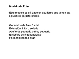 Modelo de Pote 
Este modelo es utilizado en acuíferos que tienen las 
siguientes características: 
Geometría de flujo Radial 
Extensión finita o sellada 
Acuíferos pequeño o muy pequeño 
El tiempo es independiente 
Permeabilidades altas 
 