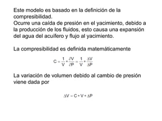 Este modelo es basado en la definición de la 
compresibilidad. 
Ocurre una caída de presión en el yacimiento, debido a 
la producción de los fluidos, esto causa una expansión 
del agua del acuífero y flujo al yacimiento. 
La compresibilidad es definida matemáticamente 
La variación de volumen debido al cambio de presión 
viene dada por 
 