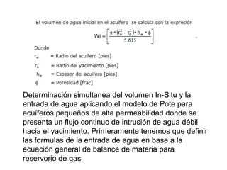 Determinación simultanea del volumen In-Situ y la 
entrada de agua aplicando el modelo de Pote para 
acuíferos pequeños de alta permeabilidad donde se 
presenta un flujo continuo de intrusión de agua débil 
hacia el yacimiento. Primeramente tenemos que definir 
las formulas de la entrada de agua en base a la 
ecuación general de balance de materia para 
reservorio de gas 
 