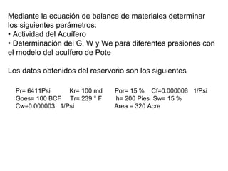 Mediante la ecuación de balance de materiales determinar 
los siguientes parámetros: 
• Actividad del Acuífero 
• Determinación del G, W y We para diferentes presiones con 
el modelo del acuífero de Pote 
Los datos obtenidos del reservorio son los siguientes 
Pr= 6411Psi Kr= 100 md Por= 15 % Cf=0.000006 1/Psi 
Goes= 100 BCF Tr= 239 ° F h= 200 Pies Sw= 15 % 
Cw=0.000003 1/Psi Area = 320 Acre 
 