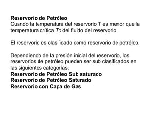 Reservorio de Petróleo 
Cuando la temperatura del reservorio T es menor que la 
temperatura crítica Tc del fluido del reservorio, 
El reservorio es clasificado como reservorio de petróleo. 
Dependiendo de la presión inicial del reservorio, los 
reservorios de petróleo pueden ser sub clasificados en 
las siguientes categorías: 
Reservorio de Petróleo Sub saturado 
Reservorio de Petróleo Saturado 
Reservorio con Capa de Gas 
 