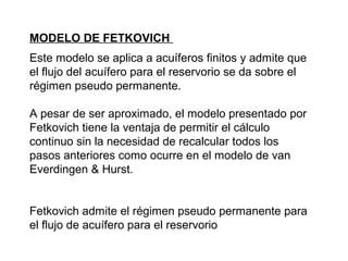 MODELO DE FETKOVICH 
Este modelo se aplica a acuíferos finitos y admite que 
el flujo del acuífero para el reservorio se da sobre el 
régimen pseudo permanente. 
A pesar de ser aproximado, el modelo presentado por 
Fetkovich tiene la ventaja de permitir el cálculo 
continuo sin la necesidad de recalcular todos los 
pasos anteriores como ocurre en el modelo de van 
Everdingen & Hurst. 
Fetkovich admite el régimen pseudo permanente para 
el flujo de acuífero para el reservorio 
 