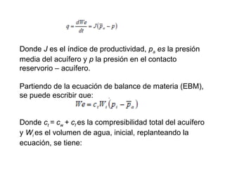 Donde J es el índice de productividad, pa es la presión 
media del acuífero y p la presión en el contacto 
reservorio – acuífero. 
Partiendo de la ecuación de balance de materia (EBM), 
se puede escribir que: 
Donde ct = cw 
+ cf es la compresibilidad total del acuífero 
y Wi es el volumen de agua, inicial, replanteando la 
ecuación, se tiene: 
 