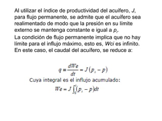 Al utilizar el índice de productividad del acuífero, J, 
para flujo permanente, se admite que el acuífero sea 
realimentado de modo que la presión en su límite 
externo se mantenga constante e igual a pi. 
La condición de flujo permanente implica que no hay 
límite para el influjo máximo, esto es, Wci es infinito. 
En este caso, el caudal del acuífero, se reduce a: 
 