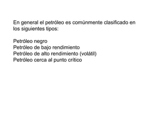En general el petróleo es comúnmente clasificado en 
los siguientes tipos: 
Petróleo negro 
Petróleo de bajo rendimiento 
Petróleo de alto rendimiento (volátil) 
Petróleo cerca al punto crítico 
 