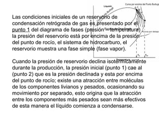 Las condiciones iniciales de un reservorio de 
condensación retrógrada de gas es presentado por el 
punto 1 del diagrama de fases (presión – temperatura) , 
la presión del reservorio está por encima de la presión 
del punto de rocío, el sistema de hidrocarburo, el 
reservorio muestra una fase simple (fase vapor). 
Cuando la presión de reservorio declina isotérmicamente 
durante la producción, la presión inicial (punto 1) cae al 
(punto 2) que es la presión declinada y esta por encima 
del punto de rocío; existe una atracción entre moléculas 
de los componentes livianos y pesados, ocasionando su 
movimiento por separado, esto origina que la atracción 
entre los componentes más pesados sean más efectivos 
de esta manera el líquido comienza a condensarse. 
 