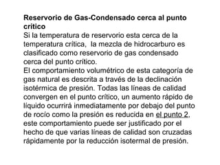Reservorio de Gas-Condensado cerca al punto 
crítico 
Si la temperatura de reservorio esta cerca de la 
temperatura crítica, la mezcla de hidrocarburo es 
clasificado como reservorio de gas condensado 
cerca del punto crítico. 
El comportamiento volumétrico de esta categoría de 
gas natural es descrita a través de la declinación 
isotérmica de presión. Todas las líneas de calidad 
convergen en el punto crítico, un aumento rápido de 
líquido ocurrirá inmediatamente por debajo del punto 
de rocío como la presión es reducida en el punto 2, 
este comportamiento puede ser justificado por el 
hecho de que varias líneas de calidad son cruzadas 
rápidamente por la reducción isotermal de presión. 
 