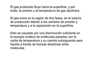 El gas producido fluye hacia la superficie, y por 
ende, la presión y la temperatura de gas declinará. 
El gas entra en la región de dos fases, en la tubería 
de producción debido a los cambios de presión y 
temperatura y a la separación en la superficie. 
Esto es causado por una disminución suficiente en 
la energía cinética de moléculas pesadas con la 
caída de temperatura y su cambio subsiguiente para 
líquido a través de fuerzas atractivas entre 
moléculas 
 