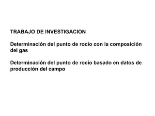 TRABAJO DE INVESTIGACION 
Determinación del punto de rocío con la composición 
del gas 
Determinación del punto de rocío basado en datos de 
producción del campo 
 