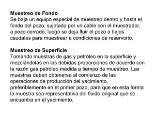 Muestreo de Fondo 
Se baja un equipo especial de muestreo dentro y hasta el 
fondo del pozo, sujetado por un cable con el muestrador, 
a pozo cerrado, luego se deja fluir el pozo a bajos 
caudales para muestrear a condiciones de reservorio. 
Muestreo de Superficie 
Tomando muestras de gas y petróleo en la superficie y 
mezclándolas en las debidas proporciones de acuerdo con 
la razón gas petróleo medida a tiempo de muestreo. Las 
muestras deben obtenerse al comienzo de las 
operaciones de producción del yacimiento, 
preferiblemente en el primer pozo, para que en esta forma 
la muestra sea representativa del fluido original que se 
encuentra en el yacimiento. 
 