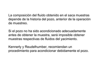 La composición del fluido obtenido en el saca muestras 
depende de la historia del pozo, anterior de la operación 
de muestreo. 
Si el pozo no ha sido acondicionado adecuadamente 
antes de obtener la muestra, será imposible obtener 
muestras respectivas de fluidos del yacimiento. 
Kennerly y Reudelhumber, recomiendan un 
procedimiento para acondicionar debidamente el pozo. 
 