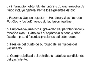 La información obtenida del análisis de una muestra de 
fluido incluye generalmente los siguientes datos: 
a.Razones Gas en solución – Petróleo y Gas liberado – 
Petróleo y los volúmenes de las fases líquidas. 
b. Factores volumétricos, gravedad del petróleo fiscal y 
razones Gas – Petróleo del separador a condiciones 
fiscales, para diferentes presiones del separador. 
c. Presión del punto de burbujeo de los fluidos del 
yacimiento. 
d. Compresibilidad del petróleo saturado a condiciones 
del yacimiento. 
 