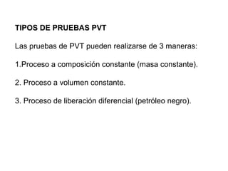 TIPOS DE PRUEBAS PVT 
Las pruebas de PVT pueden realizarse de 3 maneras: 
1.Proceso a composición constante (masa constante). 
2. Proceso a volumen constante. 
3. Proceso de liberación diferencial (petróleo negro). 
 