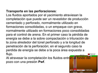 Transporte en las perforaciones: 
Los fluidos aportados por el yacimiento atraviesan la 
completación que puede ser un revestidor de producción 
cementado y perforado, normalmente utilizado en 
formaciones consolidadas, o un empaque con grava, 
normalmente utilizado en formaciones poco consolidadas 
para el control de arena. En el primer caso la pérdida de 
energía se debe a la sobre compactación o trituración de 
la zona alrededor del túnel perforado y a la longitud de 
penetración de la perforación; en el segundo caso la 
perdida de energía se debe a la poca área expuesta a 
flujo. 
Al atravesar la completación los fluidos entran al fondo del 
pozo con una presión Pwf. 
 