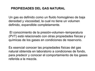PROPIEDADES DEL GAS NATURAL 
Un gas es definido como un fluido homogéneo de baja 
densidad y viscosidad, la cual no tiene un volumen 
definido, expandible completamente. 
El conocimiento de la presión-volumen–temperatura 
(PVT) está relacionado con otras propiedades físicas y 
químicas de los gases en condiciones de reservorio. 
Es esencial conocer las propiedades físicas del gas 
natural obtenida en laboratorio a condiciones de fondo, 
para predecir y conocer el comportamiento de los gases 
referida a la mezcla. 
 