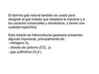 El término gas natural también es usado para 
designar el gas tratado que abastece la industria y a 
los usuarios comerciales y domésticos, y tienen una 
cualidad específica. 
Esta mezcla de hidrocarburos gaseosos presentan 
algunas impurezas, principalmente de: 
- nitrógeno N2, 
- dióxido de carbono (CO2 )y 
- gas sulfhídrico (H2S ) 
 