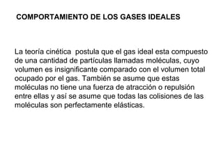 COMPORTAMIENTO DE LOS GASES IDEALES 
La teoría cinética postula que el gas ideal esta compuesto 
de una cantidad de partículas llamadas moléculas, cuyo 
volumen es insignificante comparado con el volumen total 
ocupado por el gas. También se asume que estas 
moléculas no tiene una fuerza de atracción o repulsión 
entre ellas y así se asume que todas las colisiones de las 
moléculas son perfectamente elásticas. 
 