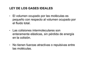 LEY DE LOS GASES IDEALES 
- El volumen ocupado por las moléculas es 
pequeño con respecto al volumen ocupado por 
el fluido total. 
- Las colisiones intermoleculares son 
enteramente elásticas, sin pérdida de energía 
en la colisión. 
- No tienen fuerzas atractivas o repulsivas entre 
las moléculas. 
 