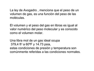 La ley de Avogadro , menciona que el peso de un 
volumen de gas, es una función del peso de las 
moléculas. 
El volumen y el peso del gas en libras es igual al 
valor numérico del peso molecular y es conocido 
como el volumen molar. 
Una libra mol de un gas ideal ocupa 
379,4 ft3 a 60ºF y 14.73 psia, 
estas condiciones de presión y temperatura son 
comúnmente referidas a las condiciones normales. 
 