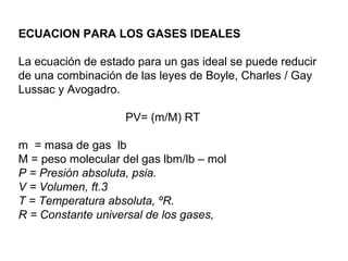 ECUACION PARA LOS GASES IDEALES 
La ecuación de estado para un gas ideal se puede reducir 
de una combinación de las leyes de Boyle, Charles / Gay 
Lussac y Avogadro. 
PV= (m/M) RT 
m = masa de gas lb 
M = peso molecular del gas lbm/lb – mol 
P = Presión absoluta, psia. 
V = Volumen, ft.3 
T = Temperatura absoluta, ºR. 
R = Constante universal de los gases, 
 