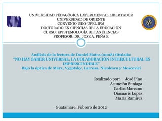UNIVERSIDAD PEDAGÓGICA EXPERIMENTAL LIBERTADOR
                    UNIVERSIDAD DE ORIENTE
                    CONVENIO UDO-UPEL.IPM
            DOCTORADO EN CIENCIAS DE LA EDUCACIÓN
             CURSO: EPISTEMOLOGÍA DE LAS CIENCIAS
                  PROFESOR: DR. JOSE A. PEÑA E




         Análisis de la lectura de Daniel Matos (2008) titulada:
“NO HAY SABER UNIVERSAL, LA COLABORACIÓN INTERCULTURAL ES
                            IMPRESCINDIBLE”
    Bajo la óptica de Marx, Vygotsky, Larrosa, Nicolescu y Moscovici


                                        Realizado por: José Pino
                                                Asunción Suniaga
                                                   Carlos Marcano
                                                   Diamaris López
                                                    María Ramírez

                     Guatamare, Febrero de 2012
 