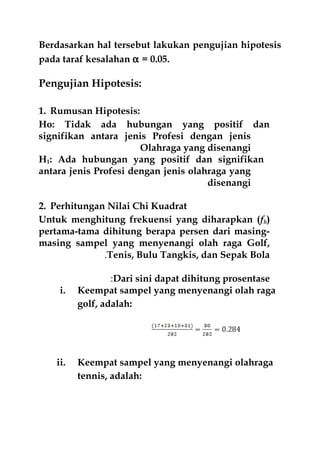 Berdasarkan hal tersebut lakukan pengujian hipotesis
pada taraf kesalahan α = 0.05.
Pengujian Hipotesis:
1. Rumusan Hipotesis:
Ho: Tidak ada hubungan yang positif dan
signifikan antara jenis Profesi dengan jenis
Olahraga yang disenangi
H1: Ada hubungan yang positif dan signifikan
antara jenis Profesi dengan jenis olahraga yang
disenangi
2. Perhitungan Nilai Chi Kuadrat
Untuk menghitung frekuensi yang diharapkan (fh)
pertama-tama dihitung berapa persen dari masing-
masing sampel yang menyenangi olah raga Golf,
Tenis, Bulu Tangkis, dan Sepak Bola.
Dari sini dapat dihitung prosentase:
i. Keempat sampel yang menyenangi olah raga
golf, adalah:
ii. Keempat sampel yang menyenangi olahraga
tennis, adalah:
 