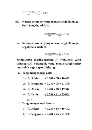 iii. Keempat sampel yang menyenangi olahraga
bulu tangkis, adalah:
iv. Keempat sampel yang menyenangi olahraga
sepak bola adalah:
Selanjutnya masing-masing fh (frekuensi yang
diharapkan) kelompok yang menyenangi setiap
jenis olah raga dapat dihitung:
a. Yang menyenangi golf:
1) fh Dokter = 0.284 x 58 = 16.472
2) fh Pengacara = 0.284 x 75 = 21.300
3) fh Dosen = 0.284 x 68 = 19.312
4) fh Bisnis = 0.284 x 81 = 23.004
=80
b. Yang menyenangi tennis:
1) fh Dokter = 0.284 x 58 = 16.472
2) fh Pengacara = 0.284 x 75 = 21.300
 