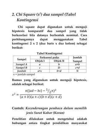 2. Chi Square (x2
) dua sampel (Tabel
Kontingensi
Chi square dapat digunakan untuk menguji
hipotesis komparatif dua sampel yang tidak
berkorelasi bila datanya berbentuk nominal. Cara
perhitungannya dapat menggunakan Tabel
kontingensi 2 x 2 (dua baris x dua kolom) sebagai
berikut:
Tabel Kontingensi
Sampel
Frekuensi pada: Jumlah
SampelObjek I Objek II
Sampel A a b a+b
Sampel B c D c+d
Jumlah a+c b+d N
n = jumlah sampel
Rumus yang digunakan untuk menguji hipotesis,
adalah sebagai berikut:
Contoh: Kecenderungan pembaca dalam memilih
jenis Surat Kabar (Koran)
Penelitian dilakukan untuk mengetahui adakah
hubungan antara tingkat pendidikan masyarakat
 