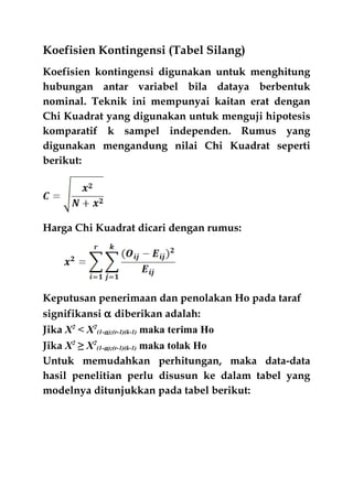 Koefisien Kontingensi (Tabel Silang)
Koefisien kontingensi digunakan untuk menghitung
hubungan antar variabel bila dataya berbentuk
nominal. Teknik ini mempunyai kaitan erat dengan
Chi Kuadrat yang digunakan untuk menguji hipotesis
komparatif k sampel independen. Rumus yang
digunakan mengandung nilai Chi Kuadrat seperti
berikut:
Harga Chi Kuadrat dicari dengan rumus:
Keputusan penerimaan dan penolakan Ho pada taraf
signifikansi α diberikan adalah:
Jika X2
< X2
(1-α);(r-1)(k-1) maka terima Ho
Jika X2
≥ X2
(1-α);(r-1)(k-1) maka tolak Ho
Untuk memudahkan perhitungan, maka data-data
hasil penelitian perlu disusun ke dalam tabel yang
modelnya ditunjukkan pada tabel berikut:
 
