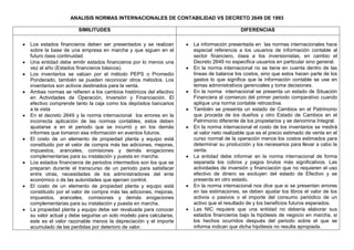 ANALISIS NORMAS INTERNACIONALES DE CONTABILIDAD VS DECRETO 2649 DE 1993
SIMILITUDES DIFERENCIAS
Los estados financieros deben ser presentados y se realizan
sobre la base de una empresa en marcha y que siguen en el
futuro ósea continuidad.
Una entidad debe emitir estados financieros por lo menos una
vez al año (Estados financieros básicos).
Los inventarios se valúan por el método PEPS o Promedio
Ponderado, también se pueden reconocer otros métodos. Los
inventarios son activos destinados para la venta.
Ambas normas se refieren a los cambios históricos del efectivo
en Actividades de Operación, Inversión y Financiación. El
efectivo comprende tanto la caja como los depósitos bancarios
a la vista
En el decreto 2649 y la norma internacional los errores en la
incorrecta aplicación de las normas contables, estos deben
ajustarse a en el periodo que se incurrió y en los demás
informes que tomaron esa información en eventos futuros.
El costo de un elemento de propiedad planta y equipo está
constituido por el valor de compra más las adiciones, mejoras,
impuestos, aranceles, comisiones y demás erogaciones
complementarias para su instalación y puesta en marcha.
Los estados financieros de periodos intermedios son los que se
preparan durante el transcurso de un periodo para satisfacer
entre otras, necesidades de los administradores del ente
económico o de las autoridades que ejercen control.
El costo de un elemento de propiedad planta y equipo está
constituido por el valor de compra más las adiciones, mejoras,
impuestos, aranceles, comisiones y demás erogaciones
complementarias para su instalación y puesta en marcha.
La propiedad planta y equipo debe ser revaluada para conocer
su valor actual y debe seguirse un solo modelo para calcularse,
este es el valor razonable menos la depreciación y el importe
acumulado de las perdidas por deterioro de valor.
La información presentada en las normas internacionales hace
especial referencia a los usuarios de información contable al
sector financiero, ósea a los inversionistas, en cambio el
Decreto 2649 no especifica usuarios en particular sino general.
En la norma internacional no se tiene en cuenta dentro de las
líneas de balance los costos, sino que estos hacen parte de los
gastos lo que significa que la información contable se use en
temas administrativos gerenciales y toma decisiones.
En la norma internacional se presenta un estado de Situación
Financiera al comienzo del primer periodo comparativo cuando
aplique una norma contable retroactiva.
También se presenta un estado de Cambios en el Patrimonio
que proceda de los dueños y otro Estado de Cambios en el
Patrimonio diferente de los propietarios y se denomina Integral.
En la norma internacional el costo de los inventarios se medirá
al valor neto realizable que es el precio estimado de venta en el
curso normal de la operación menos los costos estimados para
determinar su producción y los necesarios para llevar a cabo la
venta.
La entidad debe informar en la norma internacional de forma
separada los cobros y pagos brutos más significativos. Las
actividades de inversión y financiación que no requieren el uso
efectivo de dinero se excluyen del estado de Efectivo y se
presenta en otro estado.
En la norma internacional nos dice que si se presentan errores
en las estimaciones, se deben ajustar los libros el valor de los
activos o pasivos o el importe del consumo periódico de un
activo que el resultado de y los beneficios futuros esperados.
Las NIC requiere que una entidad no debería elaborar sus
estados financieros bajo la hipótesis de negocio en marcha, si
los hechos ocurridos después del periodo sobre el que se
informa indican que dicha hipótesis no resulta apropiada.
 