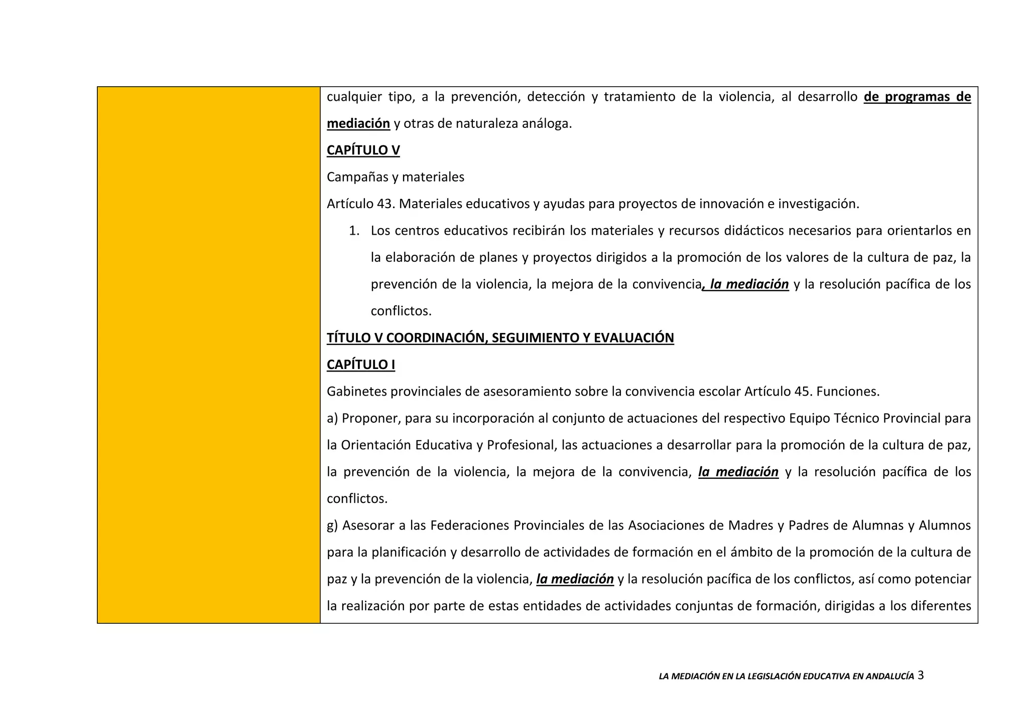 LA MEDIACIÓN EN LA LEGISLACIÓN EDUCATIVA EN ANDALUCÍA 3
cualquier tipo, a la prevención, detección y tratamiento de la violencia, al desarrollo de programas de
mediación y otras de naturaleza análoga.
CAPÍTULO V
Campañas y materiales
Artículo 43. Materiales educativos y ayudas para proyectos de innovación e investigación.
1. Los centros educativos recibirán los materiales y recursos didácticos necesarios para orientarlos en
la elaboración de planes y proyectos dirigidos a la promoción de los valores de la cultura de paz, la
prevención de la violencia, la mejora de la convivencia, la mediación y la resolución pacífica de los
conflictos.
TÍTULO V COORDINACIÓN, SEGUIMIENTO Y EVALUACIÓN
CAPÍTULO I
Gabinetes provinciales de asesoramiento sobre la convivencia escolar Artículo 45. Funciones.
a) Proponer, para su incorporación al conjunto de actuaciones del respectivo Equipo Técnico Provincial para
la Orientación Educativa y Profesional, las actuaciones a desarrollar para la promoción de la cultura de paz,
la prevención de la violencia, la mejora de la convivencia, la mediación y la resolución pacífica de los
conflictos.
g) Asesorar a las Federaciones Provinciales de las Asociaciones de Madres y Padres de Alumnas y Alumnos
para la planificación y desarrollo de actividades de formación en el ámbito de la promoción de la cultura de
paz y la prevención de la violencia, la mediación y la resolución pacífica de los conflictos, así como potenciar
la realización por parte de estas entidades de actividades conjuntas de formación, dirigidas a los diferentes
 
