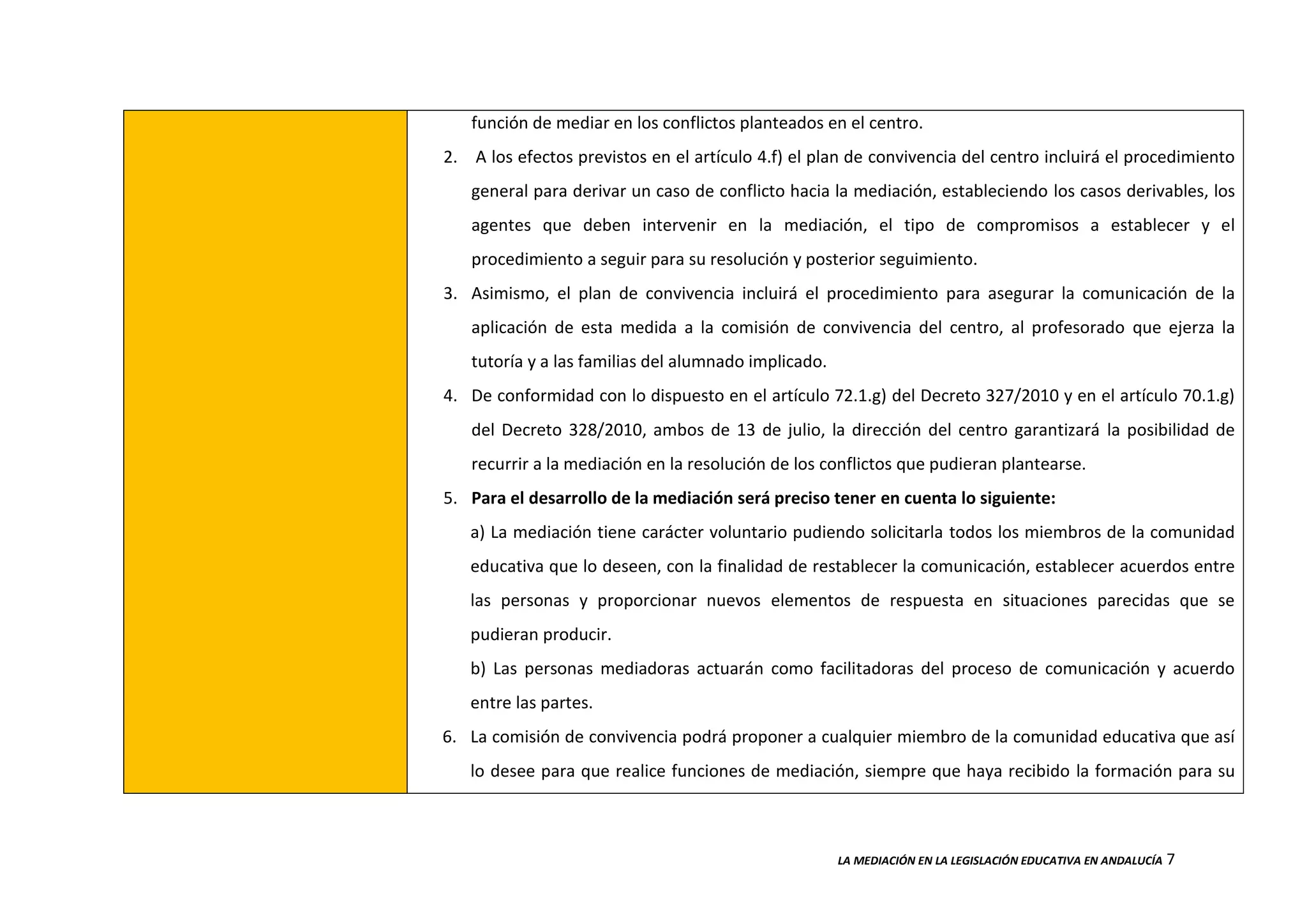 LA MEDIACIÓN EN LA LEGISLACIÓN EDUCATIVA EN ANDALUCÍA 7
función de mediar en los conflictos planteados en el centro.
2. A los efectos previstos en el artículo 4.f) el plan de convivencia del centro incluirá el procedimiento
general para derivar un caso de conflicto hacia la mediación, estableciendo los casos derivables, los
agentes que deben intervenir en la mediación, el tipo de compromisos a establecer y el
procedimiento a seguir para su resolución y posterior seguimiento.
3. Asimismo, el plan de convivencia incluirá el procedimiento para asegurar la comunicación de la
aplicación de esta medida a la comisión de convivencia del centro, al profesorado que ejerza la
tutoría y a las familias del alumnado implicado.
4. De conformidad con lo dispuesto en el artículo 72.1.g) del Decreto 327/2010 y en el artículo 70.1.g)
del Decreto 328/2010, ambos de 13 de julio, la dirección del centro garantizará la posibilidad de
recurrir a la mediación en la resolución de los conflictos que pudieran plantearse.
5. Para el desarrollo de la mediación será preciso tener en cuenta lo siguiente:
a) La mediación tiene carácter voluntario pudiendo solicitarla todos los miembros de la comunidad
educativa que lo deseen, con la finalidad de restablecer la comunicación, establecer acuerdos entre
las personas y proporcionar nuevos elementos de respuesta en situaciones parecidas que se
pudieran producir.
b) Las personas mediadoras actuarán como facilitadoras del proceso de comunicación y acuerdo
entre las partes.
6. La comisión de convivencia podrá proponer a cualquier miembro de la comunidad educativa que así
lo desee para que realice funciones de mediación, siempre que haya recibido la formación para su
 
