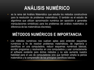 ANÁLISIS NUMÉRICO
• es la rama del Análisis Matemático que estudia los métodos constructivos
  para la resolución de problemas matemáticos. O también es el estudio de
  algoritmos que utilizan aproximación numérica (en oposición a generales
  manipulaciones simbólicas) para los problemas del análisis matemático (a
  diferencia de las matemáticas discretas).


    MÉTODOS NUMÉRICOS E IMPORTANCIA
• Los métodos numéricos nos vuelven aptos para entender esquemas
  numéricos a fin de resolver problemas matemáticos, de ingeniería y
  científicos en una computadora, reducir esquemas numéricos básicos,
  escribir programas y resolverlos en una computadora y usar correctamente
  el software existente para dichos métodos y no solo aumenta nuestra
  habilidad para el uso de computadoras sino que también amplia la pericia
  matemática y la comprensi6n de los principios científicos básicos.
 