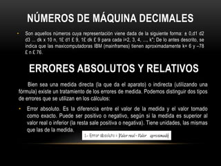NÚMEROS DE MÁQUINA DECIMALES
•   Son aquellos números cuya representación viene dada de la siguiente forma: ± 0,d1 d2
    d3 ... dk x 10 n, 1£ d1 £ 9, 1£ dk £ 9 para cada i=2, 3, 4, ..., k"; De lo antes descrito, se
    indica que las maxicomputadoras IBM (mainframes) tienen aproximadamente k= 6 y –78
    £ n £ 76.


     ERRORES ABSOLUTOS Y RELATIVOS
    Bien sea una medida directa (la que da el aparato) o indirecta (utilizando una
fórmula) existe un tratamiento de los errores de medida. Podemos distinguir dos tipos
de errores que se utilizan en los cálculos:
•   Error absoluto. Es la diferencia entre el valor de la medida y el valor tomado
    como exacto. Puede ser positivo o negativo, según si la medida es superior al
    valor real o inferior (la resta sale positiva o negativa). Tiene unidades, las mismas
    que las de la medida.
 