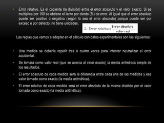 •    Error relativo. Es el cociente (la división) entre el error absoluto y el valor exacto. Si se
     multiplica por 100 se obtiene el tanto por ciento (%) de error. Al igual que el error absoluto
     puede ser positivo o negativo (según lo sea el error absoluto) porque puede ser por
     exceso o por defecto. no tiene unidades.


    Las reglas que vamos a adoptar en el cálculo con datos experimentales son las siguientes:


•    Una medida se debería repetir tres ó cuatro veces para intentar neutralizar el error
     accidental.
•    Se tomará como valor real (que se acerca al valor exacto) la media aritmética simple de
     los resultados.
•    El error absoluto de cada medida será la diferencia entre cada una de las medidas y ese
     valor tomado como exacto (la media aritmética).
•    El error relativo de cada medida será el error absoluto de la misma dividido por el valor
     tomado como exacto (la media aritmética).
 