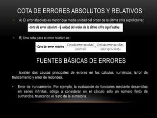 COTA DE ERRORES ABSOLUTOS Y RELATIVOS
•   A) El error absoluto es menor que media unidad del orden de la última cifra significativa:



•   B) Una cota para el error relativo es:




                FUENTES BÁSICAS DE ERRORES
     Existen dos causas principales de errores en los cálculos numéricos: Error de
truncamiento y error de redondeo.

•   Error de truncamiento. Por ejemplo, la evaluación de funciones mediante desarrollos
    en series infinitas, obliga a considerar en el cálculo sólo un número finito de
    sumandos, truncando el resto de la sumatoria.
 