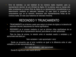 •       Error de redondeo. La casi totalidad de los números reales requieren, para su
        representación decimal, de una infinidad de dígitos. En la práctica, para su manejo sólo
        debe considerarse un número finito de dígitos en su representación, procediéndose a su
        determinación mediante un adecuado redondeo. Un caso típico lo presentan los
        computadores que, en su memoria, almacenan sólo representaciones finitas de los
        números reales. En este caso hablamos de redondeo inherente.

                       REDONDEO Y TRUNCAMIENTO
    •    TRUNCAMIENTO es el término usado para reducir el número de dígitos a la derecha del
         separador decimal, descartando los menos significativos.
    •    REDONDEO es el proceso mediante el cual se eliminan cifras significativas de un
         número a partir de su representación decimal, para obtener un valor aproximado.
        Para los tipos de errores, la relación entre el resultado exacto o verdadero y el
    aproximado esta dado por :
                                  Valor verdadero = valor aproximado + error
         Donde se encuentra que el error numérico es igual a la diferencia entre el valor
    verdadero y el valor aproximado esto es :
                                Ev = valor verdadero – valor aproximado
           Donde Ev significa el valor exacto del error
 