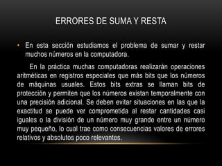ERRORES DE SUMA Y RESTA

• En esta sección estudiamos el problema de sumar y restar
  muchos números en la computadora.
     En la práctica muchas computadoras realizarán operaciones
aritméticas en registros especiales que más bits que los números
de máquinas usuales. Estos bits extras se llaman bits de
protección y permiten que los números existan temporalmente con
una precisión adicional. Se deben evitar situaciones en las que la
exactitud se puede ver comprometida al restar cantidades casi
iguales o la división de un número muy grande entre un número
muy pequeño, lo cual trae como consecuencias valores de errores
relativos y absolutos poco relevantes.
 
