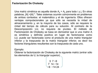 Factorización De Cholesky
Una matriz simétrica es aquella donde Aij = Aji para toda i y j, En otras
palabras, [A] =[A] T. Tales sistemas ocurren comúnmente en problemas
de ambos contextos: el matemático y el de ingeniería. Ellos ofrecen
ventajas computacionales ya que sólo se necesita la mitad de
almacenamiento y, en la mayoría de los casos, sólo se requiere la
mitad del tiempo de cálculo para su solución. Al contrario de la
Descomposición LU, no requiere de pivoteo. El método de
Factorización de Cholesky se basa en demostrar que si una matriz A
es simétrica y definida positiva en lugar de factorizarse como
LU, puede ser factorizada como el producto de una matriz triangular
inferior y la traspuesta de la matriz triangular inferior, es decir los
factores triangulares resultantes son la traspuesta de cada uno.
Ejemplo:
Obtener la factorización de Cholesky de la siguiente matriz (entrar sólo
los elementos de U, la triangular superior)
5 7 −8
7 14 −14
−8 −14 24
 