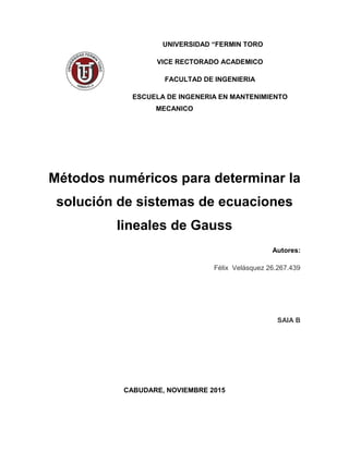 UNIVERSIDAD “FERMIN TORO
VICE RECTORADO ACADEMICO
FACULTAD DE INGENIERIA
ESCUELA DE INGENERIA EN MANTENIMIENTO
MECANICO
Métodos numéricos para determinar la
solución de sistemas de ecuaciones
lineales de Gauss
Autores:
Félix Velásquez 26.267.439
SAIA B
CABUDARE, NOVIEMBRE 2015
 