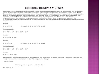 Muchas veces el conocimiento del valor de una cantidad de cierta magnitud no se puede
tener por comparación con otra cantidad unitaria de la misma magnitud, sino que debe
determinársela indirectamente a través del cálculo en el que intervienen otras magnitudes
que si se puden medir directamente. Es lógico que el resultado se vea afectado por los
errores cometidos al realizar las respectivas mediciones, es decir los errores o
imprecisiones de un dato se propagan a todos los datos que se generan a partir de
él.Analizaremos a continuación la propagación de errores que tiene lugar en las siguientes
operaciones:
Suma
reagrupando
luego
Resta
reagrupando
luego
Múltiplos: para determinar el período de un péndulo lo hago oscilar 10 veces, utilizo un
reloj cuya división menor es de 0,2 segundo, luego
Supongamos que la lectura dio
 