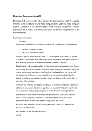 Metodo de Descomposicion LU
El método de Descomposición LU se basa en demostrar que una matriz A se puede
factorizar como el producto de una matriz triangular inferior L con una matriz triangular
superior U, donde en el paso de eliminación sólo se involucran operaciones sobre los
coeficientes de la matriz, permitiendo así evaluar los términos independientes bi de
manera eficiente.
Dada la ecuación matricial
Ax=Lux=b
Queremos la solución para un determinando A y b. Los pasos son los siguientes:
1. Primero, resolvemos para y
2. Segundo, resolvemos para x
Nótese que ya tenemos las matrices L y U. La ventaja de este método es que es
computacionalmente eficiente, porque podemos elegir el vector b que nos parezca
y no tenemos que volver a hacer la eliminación de Gauss cada vez.
Factorización L-U con pivotación: Al utilizar la técnica de triangulación de Gauss
para obtener la descomposición L-U de una matriz A podemos encontrarnos con el
mismo problema de encontrar un coeficiente en la diagonal que sea 0 o un mal
condicionamiento. Podemos entonces utilizar la misma técnica de pivotación :
buscar el siguiente elemento en la columna que sea distinto de 0 o, mejor aún, el
de mayor valor absoluto.
Pero una vez obtenida la descomposición L-U, si queremos aplicarla a resolver un
sistema de ecuaciones, tendremos que tener en cuenta la “historia” o registro de
las pivotaciones efectuadas para aplicar al vector de términos independientes.
Esto se realiza mediante la matriz de permutación P, que consiste en efectuar
sobre la matriz identidad, las mismas permutaciones de filas que se vayan
efectuando sobre la matriz que se está triangulando por Gauss.
Al mismo tiempo se efectúan las mismas permutaciones sobre los elementos
subdiagonal de la matriz L.
Así, si tenemos, por ejemplo, el sistema:
AX=B
 